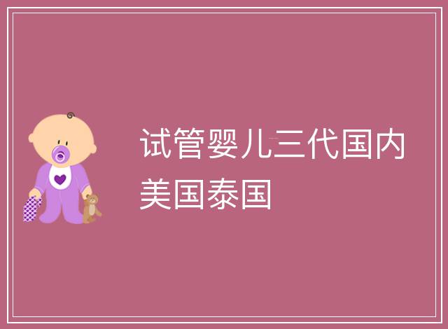 試管嬰兒三代國(guó)內(nèi)美國(guó)泰國(guó)